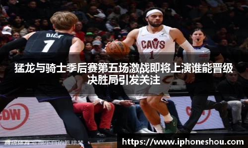 猛龙与骑士季后赛第五场激战即将上演谁能晋级决胜局引发关注