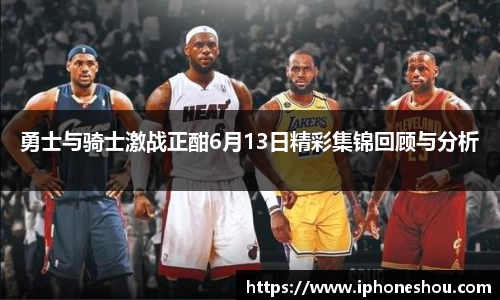 勇士与骑士激战正酣6月13日精彩集锦回顾与分析